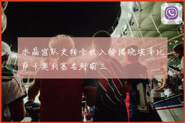 水晶宫队史转会收入榜揭晓埃泽比萨卡奥利塞名列前三