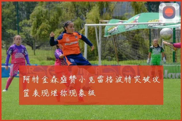 阿特金森盛赞小克雷格波特突破攻筐表现堪称现象级