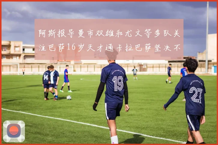 阿斯报导曼市双雄和尤文等多队关注巴萨16岁天才通卡拉巴萨坚决不放人