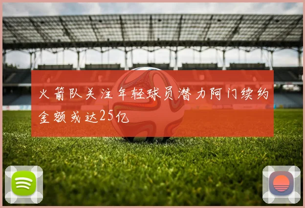 火箭队关注年轻球员潜力阿门续约金额或达25亿